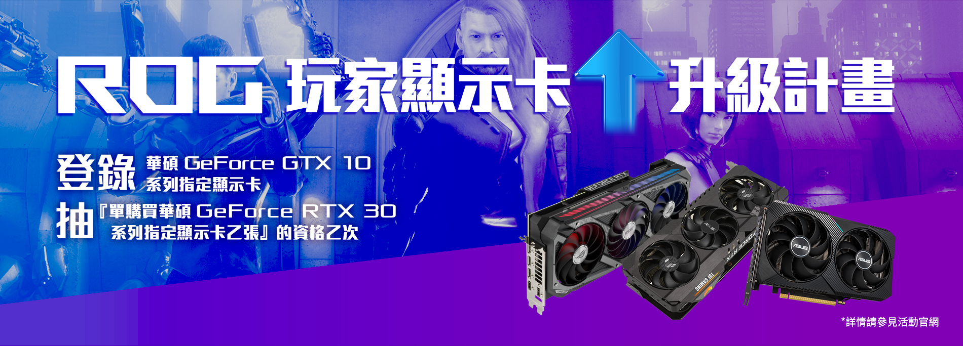 【ROG 玩家顯示卡升級計畫】活動期間登錄華碩 GeForce GTX 10 系列指定顯示卡，就有機會抽『單購買華碩 GeForce RTX 30 系列指定顯示卡乙張』的資格乙次 (此活動僅限網頁版登錄)